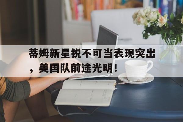 九游账号登录蒂姆新星锐不可当表现突出，美国队前途光明！的简单介绍
