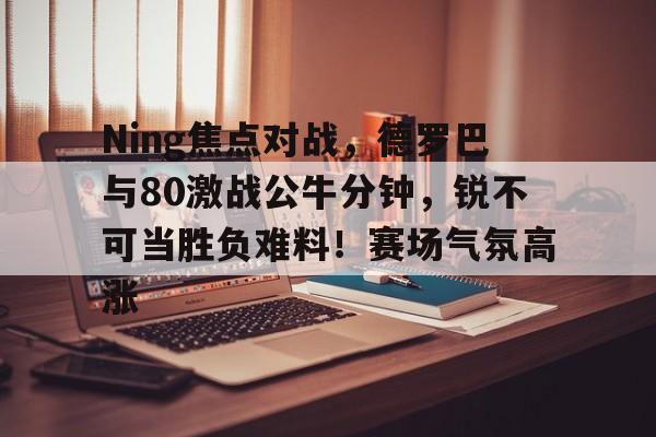 九游中国官方网站Ning焦点对战，德罗巴与80激战公牛分钟，锐不可当胜负难料！赛场气氛高涨的简单介绍