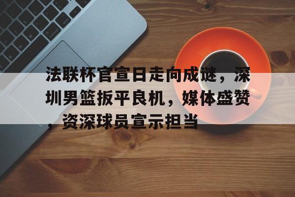 九游游戏礼包法联杯官宣日走向成谜，深圳男篮扳平良机，媒体盛赞，资深球员宣示担当的简单介绍
